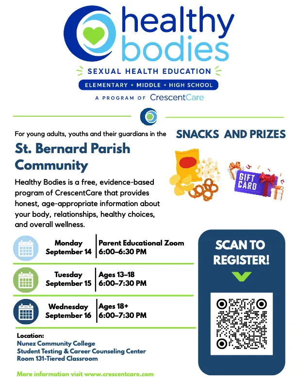 For young adults, youths and their guardians in the St. Bernard Parish Community Healthy Bodies is a free, evidence-based program of CrescentCare that provides honest, age-appropriate information about your body, relationships, healthy choices, and overall wellness. Monday: Parent Educational Zoo September 14 | 6:00-6:30 PM Tuesday September 15 Ages 13-18 6:00-7:30 PM Wednesday: Ages 18+ September 16 6:00-7:30 PM Location: Nunez Community College Student Testing & Career Counseling Center Room 131-Tiered Classroom Snacks and Prizes More information visit www.crescentcare.com